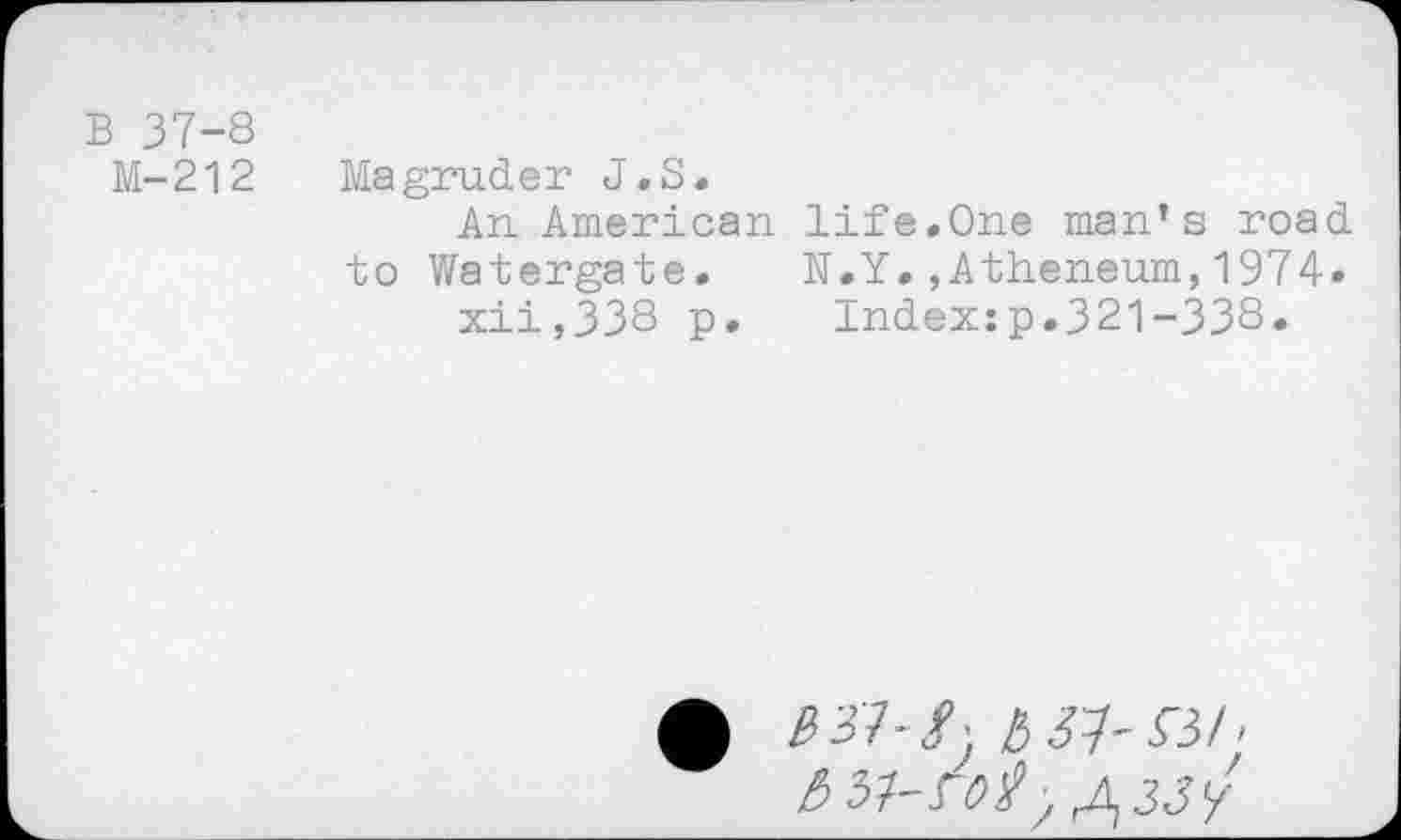 ﻿B 37-8
M-212
Magruder J.S.
An American life.One man’s road to Watergate. N.Y.,Atheneum,1974» xii,338 p. Index:p.321-338.
b 31-53/ ■ 651-ro/>rJ\33y